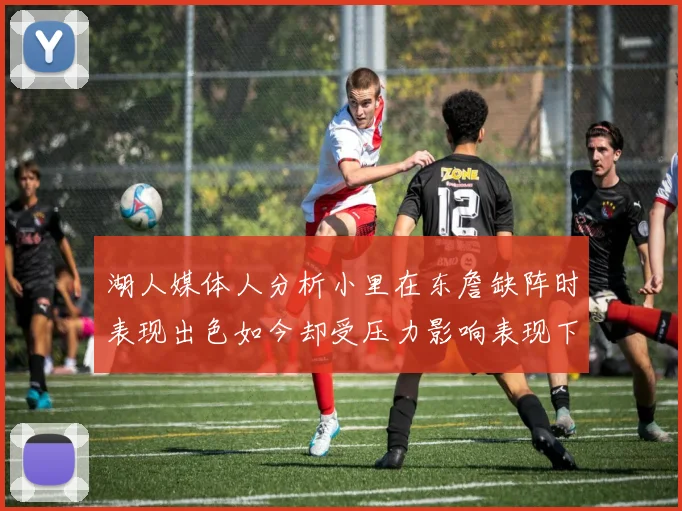 湖人媒体人分析小里在东詹缺阵时表现出色如今却受压力影响表现下滑