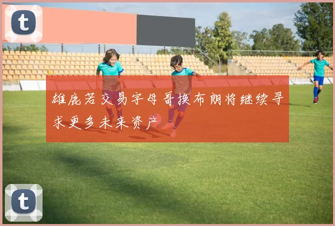 雄鹿若交易字母哥换布朗将继续寻求更多未来资产
