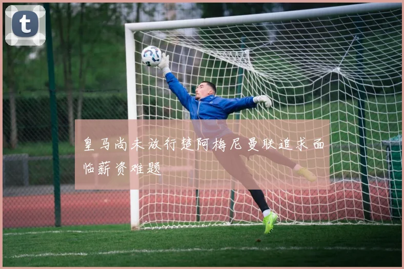 皇马尚未放行楚阿梅尼曼联追求面临薪资难题