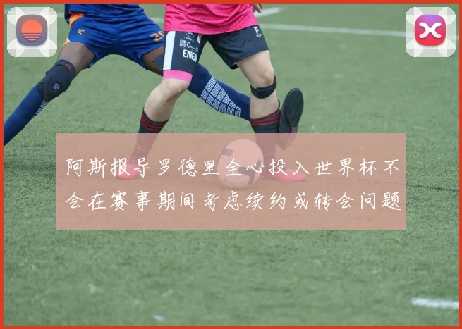 阿斯报导罗德里全心投入世界杯不会在赛事期间考虑续约或转会问题