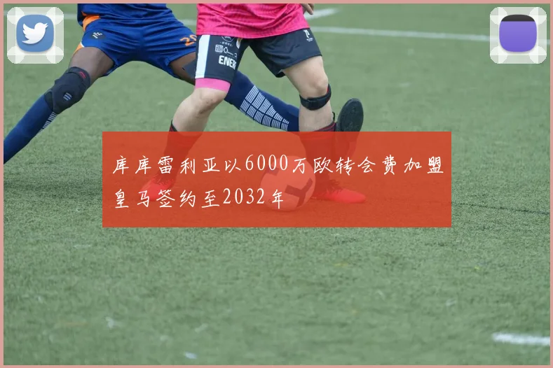 库库雷利亚以6000万欧转会费加盟皇马签约至2032年