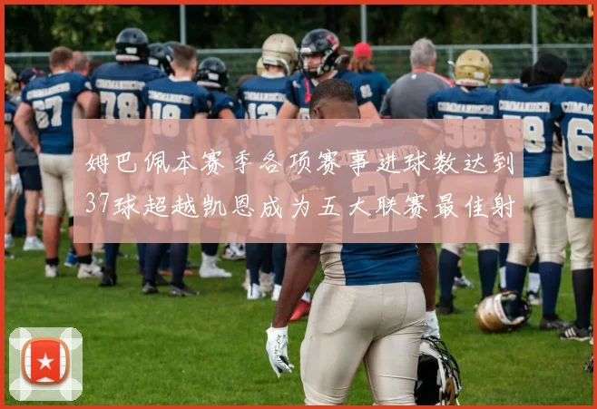 姆巴佩本赛季各项赛事进球数达到37球超越凯恩成为五大联赛最佳射手