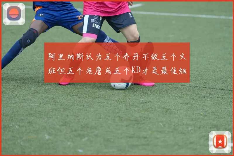 阿里纳斯认为五个乔丹不敌五个文班但五个老詹或五个KD才是最佳组合