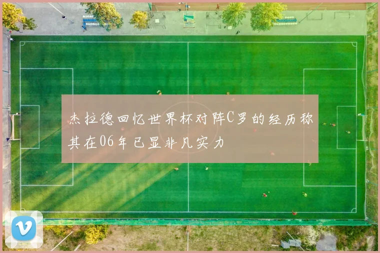 杰拉德回忆世界杯对阵C罗的经历称其在06年已显非凡实力