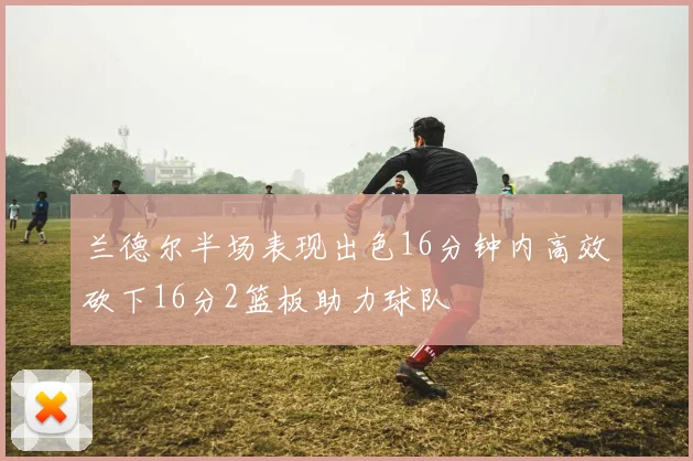 兰德尔半场表现出色16分钟内高效砍下16分2篮板助力球队