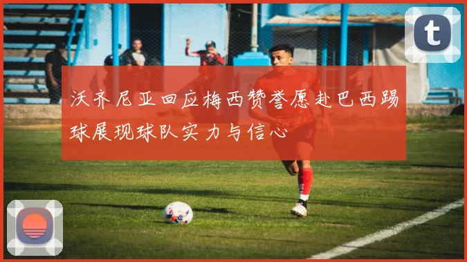 沃齐尼亚回应梅西赞誉愿赴巴西踢球展现球队实力与信心