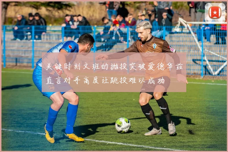 关键时刻文班的抛投突破爱德华兹直言对手高度让跳投难以成功
