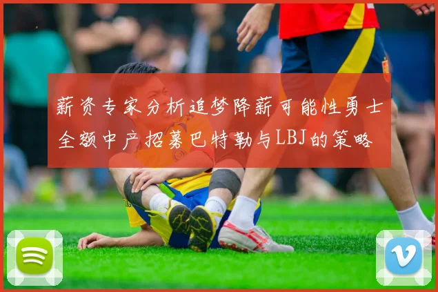 薪资专家分析追梦降薪可能性勇士全额中产招募巴特勒与LBJ的策略