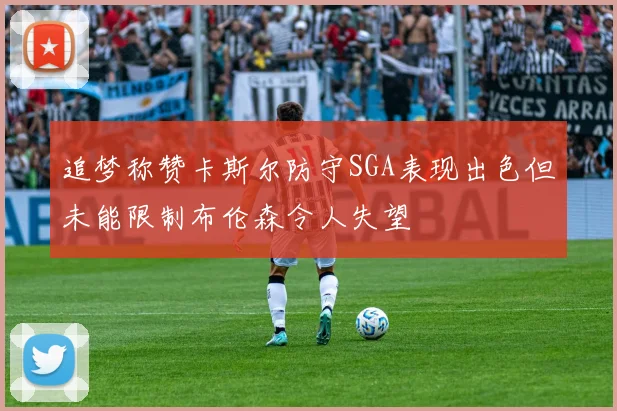 追梦称赞卡斯尔防守SGA表现出色但未能限制布伦森令人失望