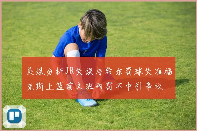 美媒分析JR失误与希尔罚球失准福克斯上篮前文班两罚不中引争议
