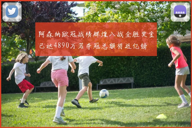 阿森纳欧冠战绩辉煌八战全胜奖金已达4890万若夺冠总额将近亿镑