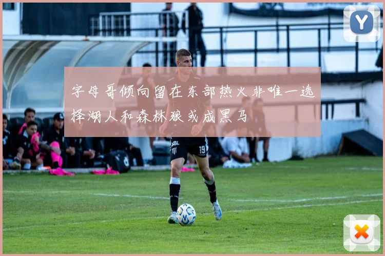 字母哥倾向留在东部热火非唯一选择湖人和森林狼或成黑马