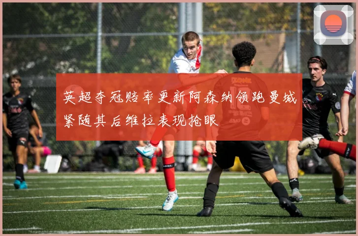 英超夺冠赔率更新阿森纳领跑曼城紧随其后维拉表现抢眼