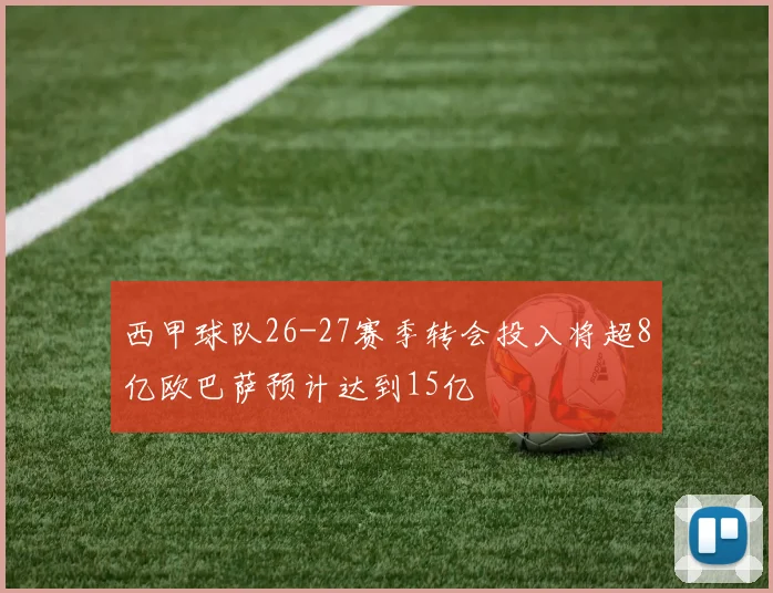 西甲球队26-27赛季转会投入将超8亿欧巴萨预计达到15亿
