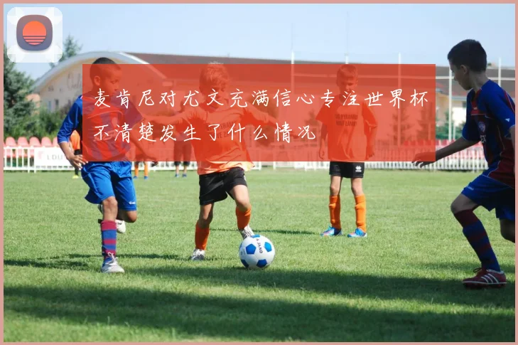 麦肯尼对尤文充满信心专注世界杯不清楚发生了什么情况