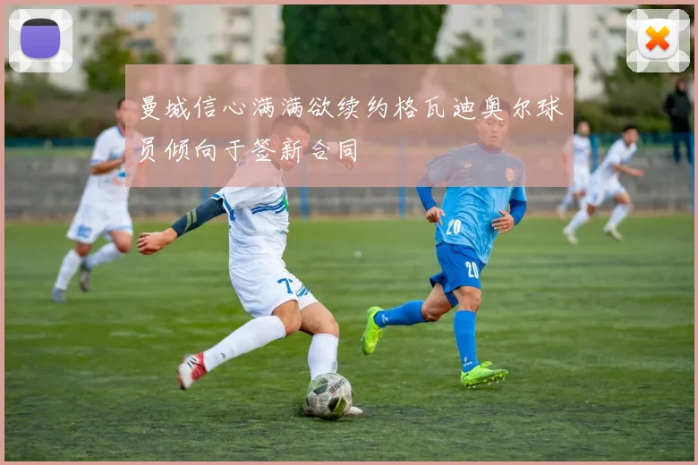 曼城信心满满欲续约格瓦迪奥尔球员倾向于签新合同