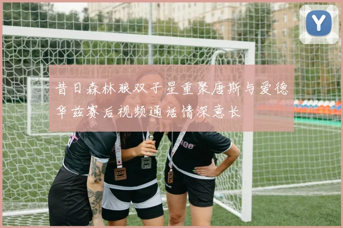昔日森林狼双子星重聚唐斯与爱德华兹赛后视频通话情深意长