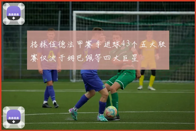 格林伍德法甲赛季进球43个五大联赛仅次于姆巴佩等四大巨星