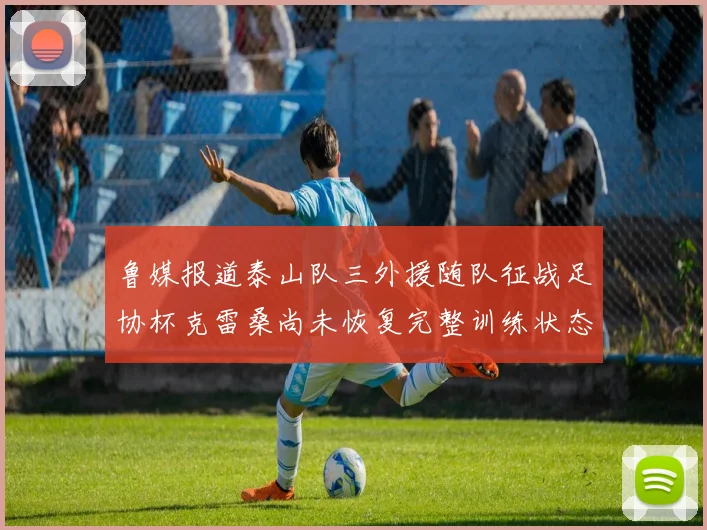 鲁媒报道泰山队三外援随队征战足协杯克雷桑尚未恢复完整训练状态