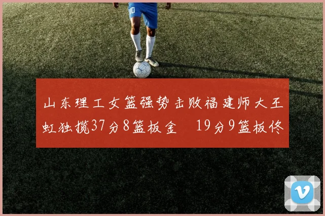 山东理工女篮强势击败福建师大王虹独揽37分8篮板金喆19分9篮板佟欣芷21分6篮板
