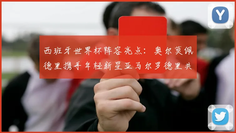 西班牙世界杯阵容亮点：奥尔莫佩德里携手年轻新星亚马尔罗德里共赴荣耀之战