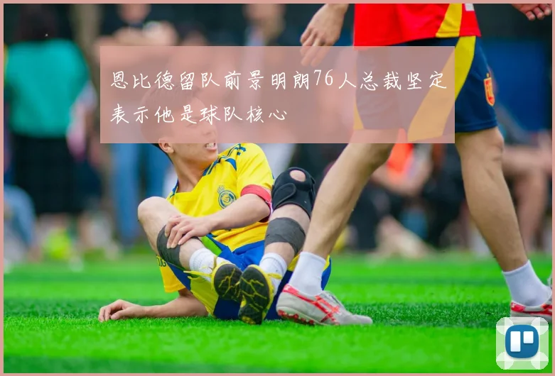 恩比德留队前景明朗76人总裁坚定表示他是球队核心